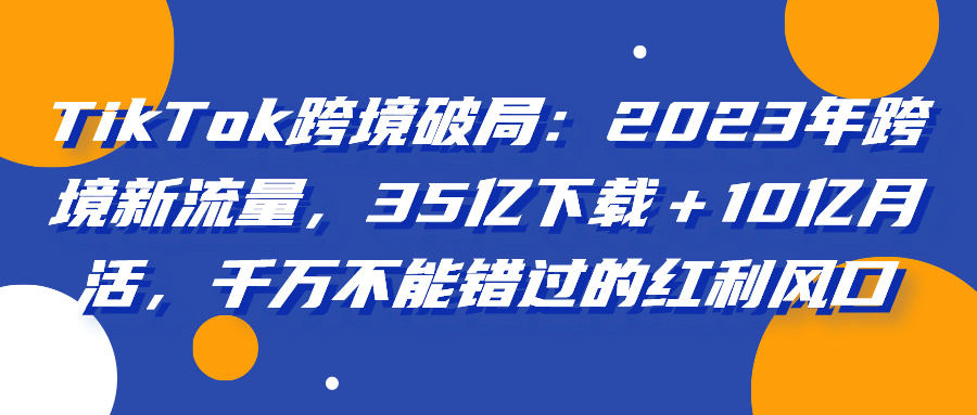 TikTok跨境破局：2023年跨境新流量，35亿下载＋10亿月活，千万不能错过的红利风口